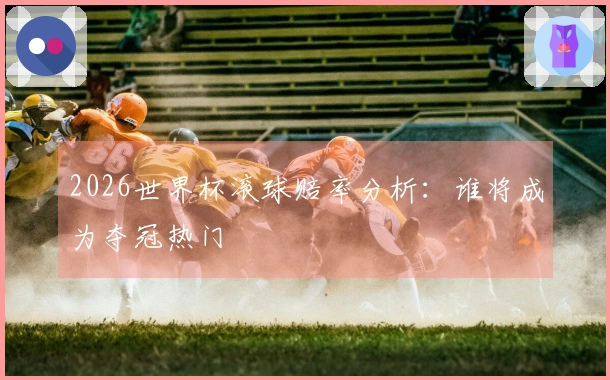 2026世界杯滚球赔率分析：谁将成为夺冠热门
