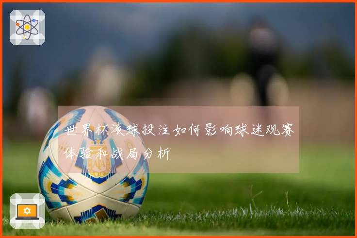 世界杯滚球投注如何影响球迷观赛体验和战局分析